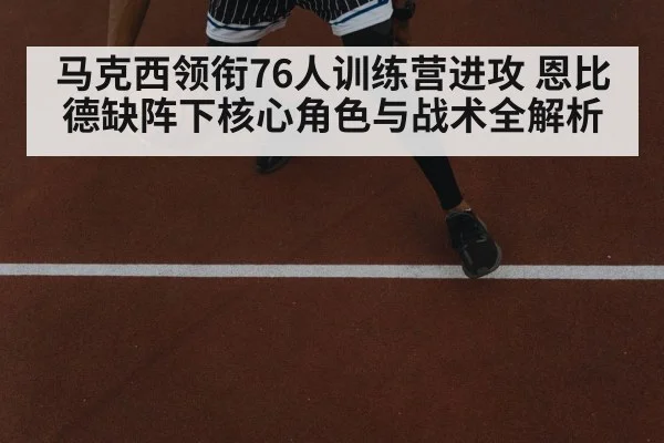 马克西领衔76人训练营进攻 恩比德缺阵下核心角色与战术全解析 | kaiyun