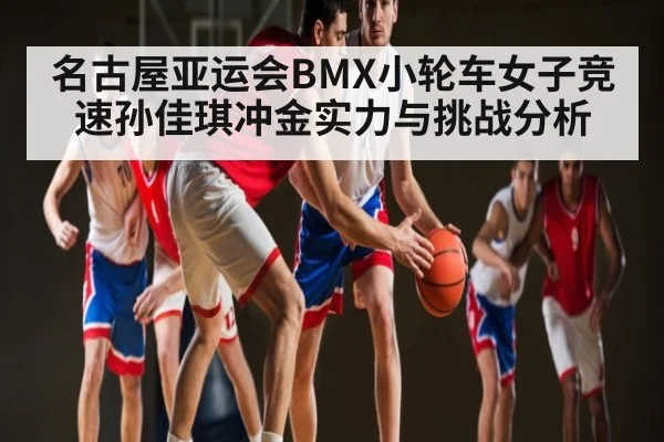 名古屋亚运会BMX小轮车女子竞速孙佳琪冲金实力与挑战分析 | kaiyun