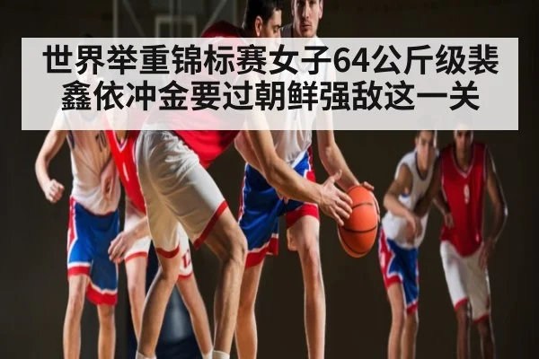 世界举重锦标赛女子64公斤级裴鑫依冲金要过朝鲜强敌这一关 - kaiyun